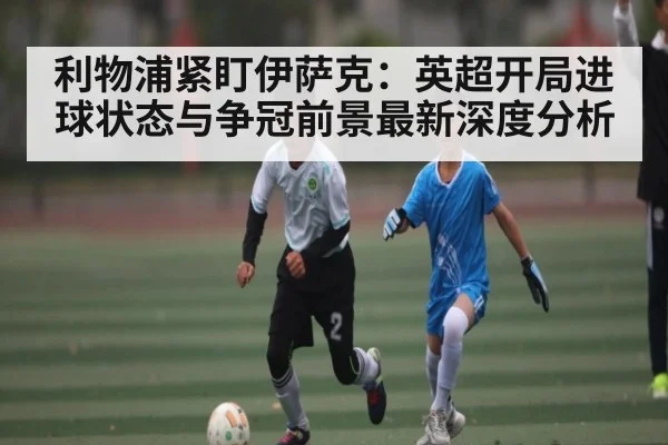 利物浦紧盯伊萨克：英超开局进球状态与争冠前景最新深度分析