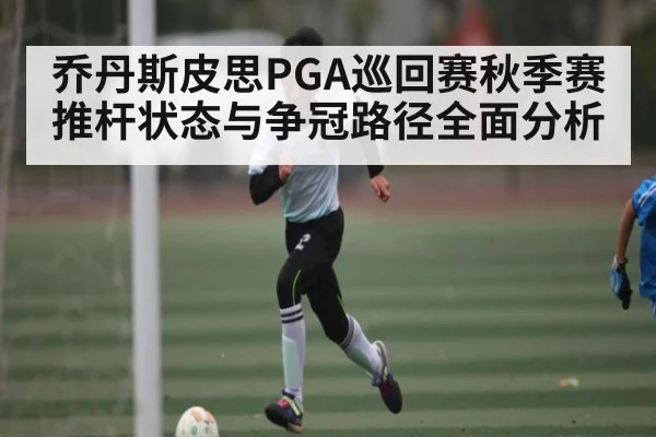 乔丹斯皮思PGA巡回赛秋季赛推杆状态与争冠路径全面分析