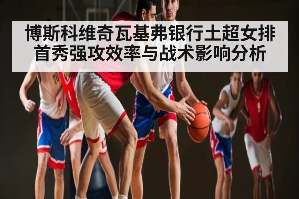 博斯科维奇瓦基弗银行土超女排首秀强攻效率与战术影响分析