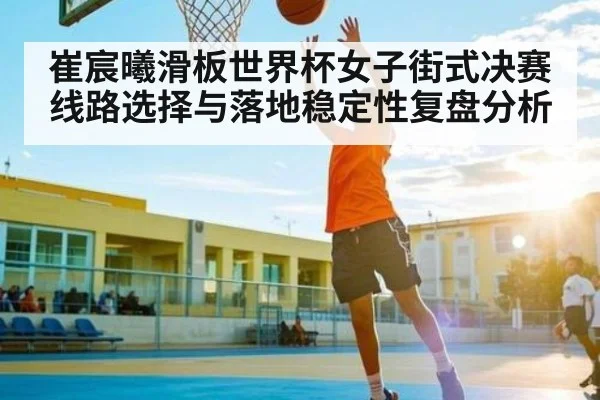 崔宸曦滑板世界杯女子街式决赛线路选择与落地稳定性复盘分析