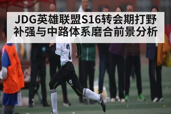 JDG英雄联盟S16转会期打野补强与中路体系磨合前景分析